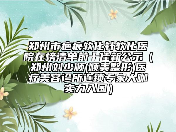 郑州市疤痕软化针软化医院在榜清单前十佳新公示（郑州刘少顺(顺美整形)医疗美容诊所连锁专家大咖实力入围）