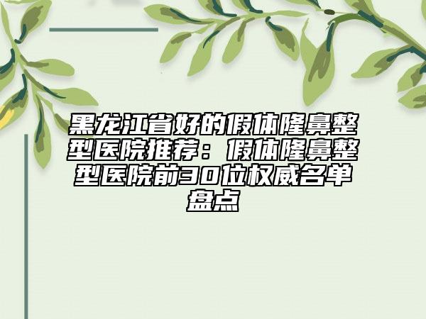 黑龙江省好的假体隆鼻整型医院推荐：假体隆鼻整型医院前30位权威名单盘点
