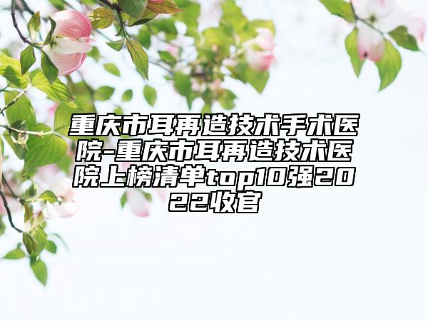 重庆市耳再造技术手术医院-重庆市耳再造技术医院上榜清单top10强2022收官