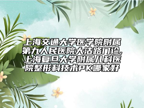 上海交通大学医学院附属第九人民医院大沽路门诊,上海复旦大学附属儿科医院整形科技术PK哪家好