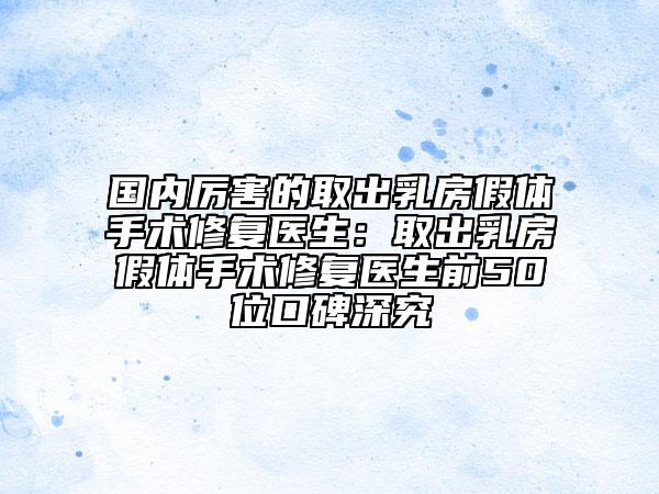国内厉害的取出乳房假体手术修复医生：取出乳房假体手术修复医生前50位口碑深究