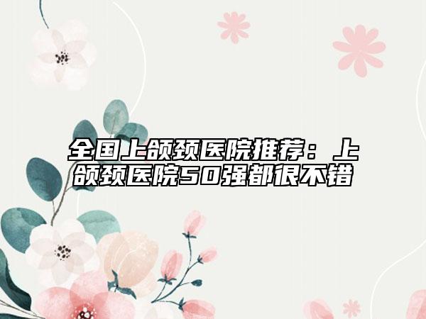 全国上颌颈医院推荐：上颌颈医院50强都很不错