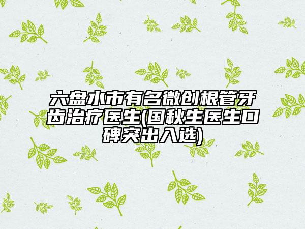六盘水市有名微创根管牙齿治疗医生(国秋生医生口碑突出入选)