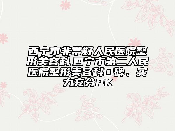 西宁市非常好人民医院整形美容科,西宁市第二人民医院整形美容科口碑、实力充分PK
