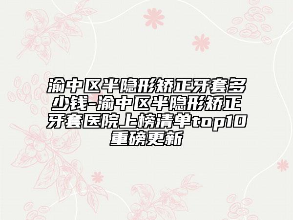 渝中区半隐形矫正牙套多少钱-渝中区半隐形矫正牙套医院上榜清单top10重磅更新