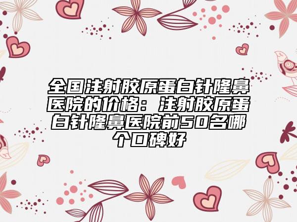 全国注射胶原蛋白针隆鼻医院的价格：注射胶原蛋白针隆鼻医院前50名哪个口碑好