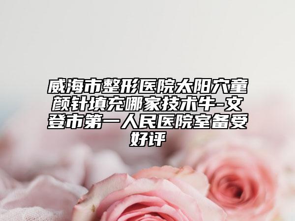 威海市整形医院太阳穴童颜针填充哪家技术牛-文登市第一人民医院室备受好评