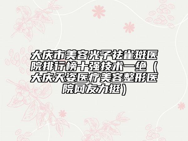 大庆市美容光子祛雀斑医院排行榜十强技术一绝（大庆天姿医疗美容整形医院网友力挺）