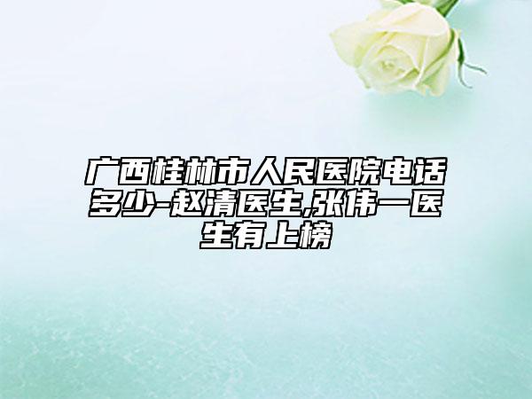 广西桂林市人民医院电话多少-赵清医生,张伟一医生有上榜