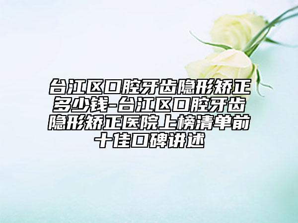台江区口腔牙齿隐形矫正多少钱-台江区口腔牙齿隐形矫正医院上榜清单前十佳口碑讲述