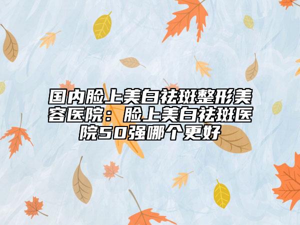 国内脸上美白祛斑整形美容医院：脸上美白祛斑医院50强哪个更好