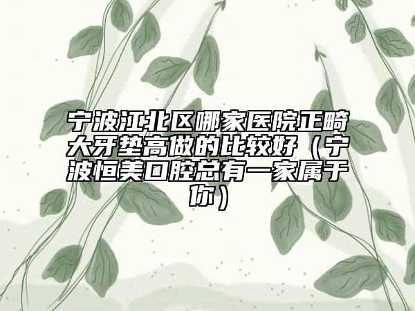 宁波江北区哪家医院正畸大牙垫高做的比较好（宁波恒美口腔总有一家属于你）