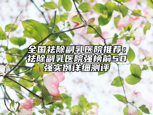 全国祛除副乳医院推荐：祛除副乳医院强榜前50强实例详细测评
