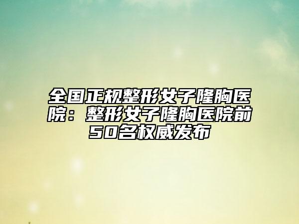 全国正规整形女子隆胸医院：整形女子隆胸医院前50名权威发布