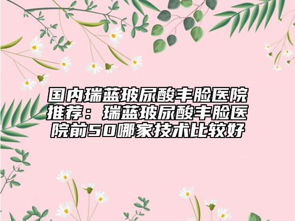 国内瑞蓝玻尿酸丰脸医院推荐：瑞蓝玻尿酸丰脸医院前50哪家技术比较好