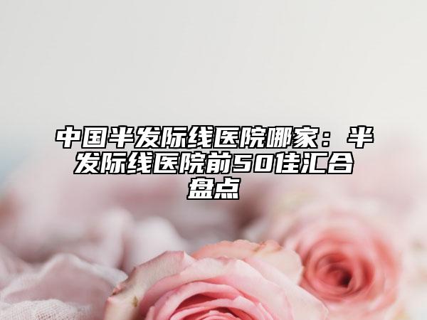 中国半发际线医院哪家：半发际线医院前50佳汇合盘点