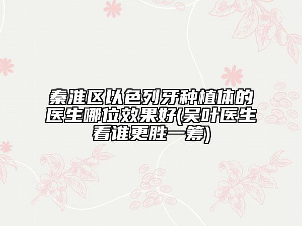 秦淮区以色列牙种植体的医生哪位效果好(吴叶医生看谁更胜一筹)