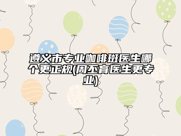 遵义市专业咖啡斑医生哪个更正规(周丕育医生更专业)