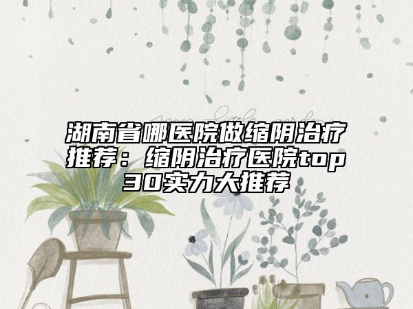湖南省哪医院做缩阴治疗推荐：缩阴治疗医院top30实力大推荐