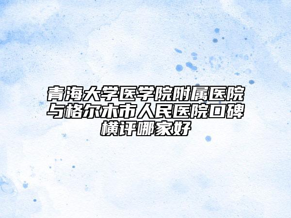 青海大学医学院附属医院与格尔木市人民医院口碑横评哪家好