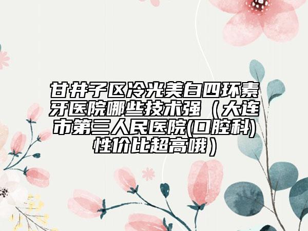 甘井子区冷光美白四环素牙医院哪些技术强（大连市第三人民医院(口腔科)性价比超高哦）