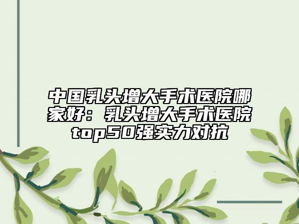中国乳头增大手术医院哪家好：乳头增大手术医院top50强实力对抗