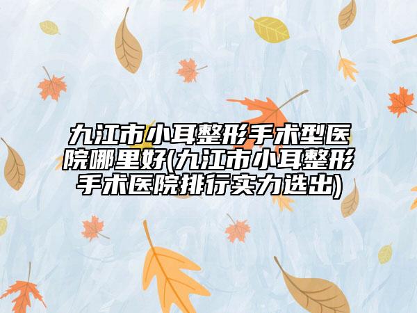九江市小耳整形手术型医院哪里好(九江市小耳整形手术医院排行实力选出)