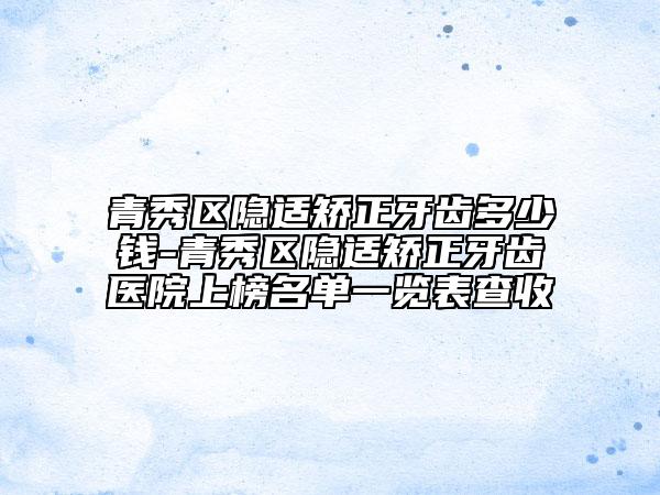 青秀区隐适矫正牙齿多少钱-青秀区隐适矫正牙齿医院上榜名单一览表查收