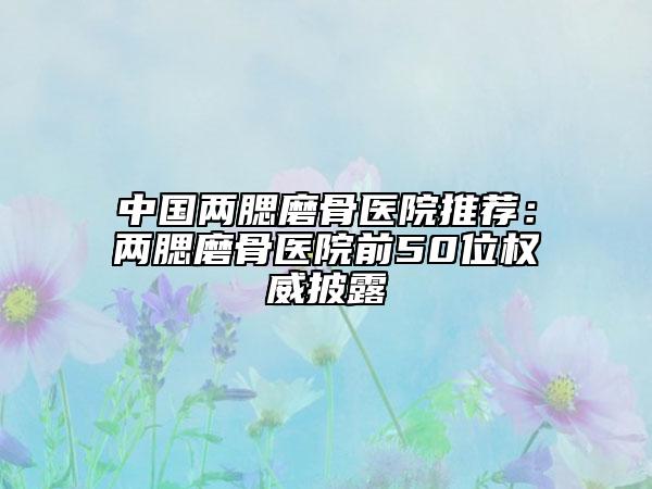 中国两腮磨骨医院推荐：两腮磨骨医院前50位权威披露
