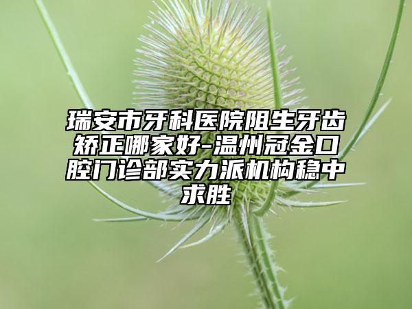 瑞安市牙科医院阻生牙齿矫正哪家好-温州冠金口腔门诊部实力派机构稳中求胜