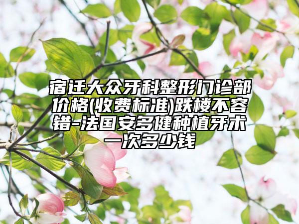 宿迁大众牙科整形门诊部价格(收费标准)跌楼不容错-法国安多健种植牙术一次多少钱