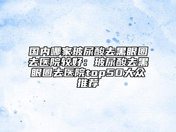 国内哪家玻尿酸去黑眼圈去医院较好：玻尿酸去黑眼圈去医院top50大众推荐