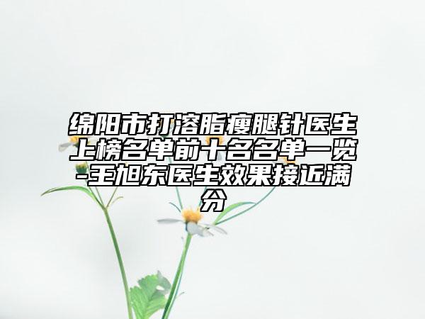 绵阳市打溶脂瘦腿针医生上榜名单前十名名单一览-王旭东医生效果接近满分