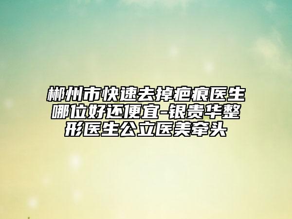 郴州市快速去掉疤痕医生哪位好还便宜-银贵华整形医生公立医美牵头