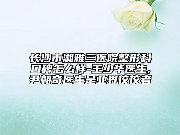 长沙市湘雅三医院整形科口碑怎么样-王少华医生,尹朝奇医生是业界佼佼者