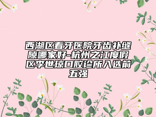 西湖区看牙医院牙齿补缝隙哪家好-杭州之江度假区李世琼口腔诊所入选前五强