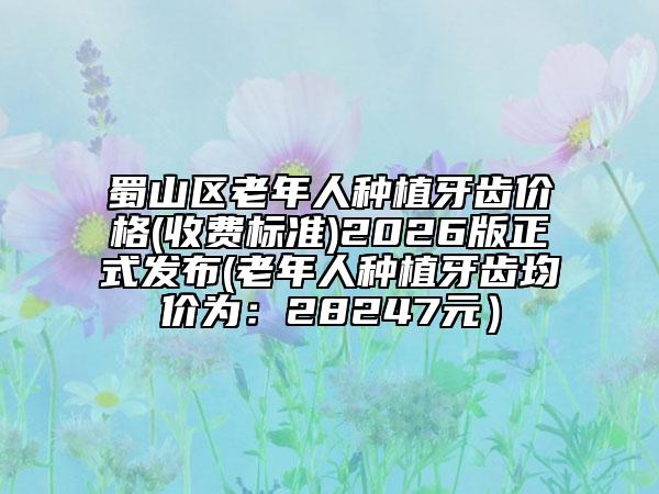 蜀山区老年人种植牙齿价格(收费标准)2026版正式发布(老年人种植牙齿均价为：28247元）