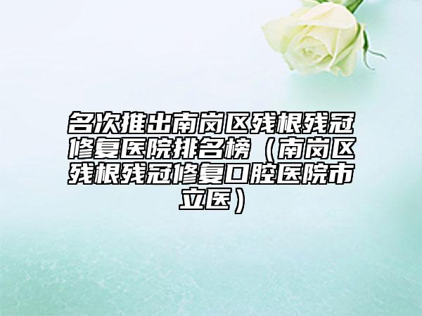 名次推出南岗区残根残冠修复医院排名榜（南岗区残根残冠修复口腔医院市立医）