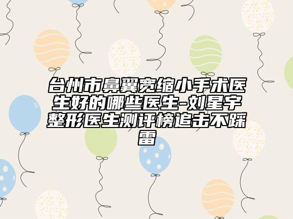 台州市鼻翼宽缩小手术医生好的哪些医生-刘星宇整形医生测评榜追击不踩雷