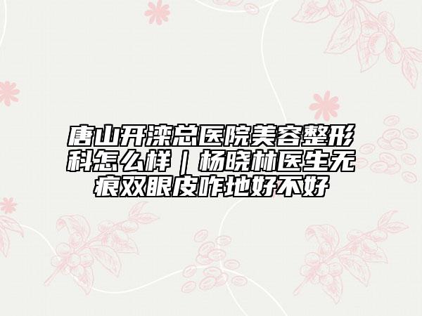 唐山开滦总医院美容整形科怎么样｜杨晓林医生无痕双眼皮咋地好不好