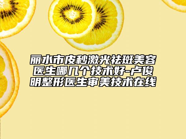 丽水市皮秒激光祛斑美容医生哪几个技术好-卢俊明整形医生审美技术在线