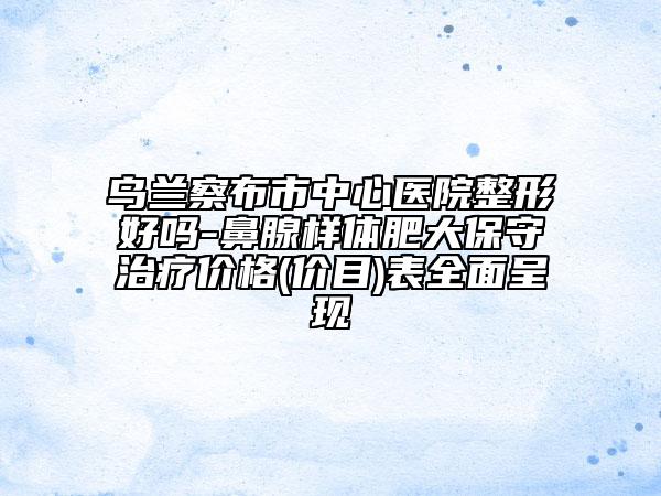 乌兰察布市中心医院整形好吗-鼻腺样体肥大保守治疗价格(价目)表全面呈现