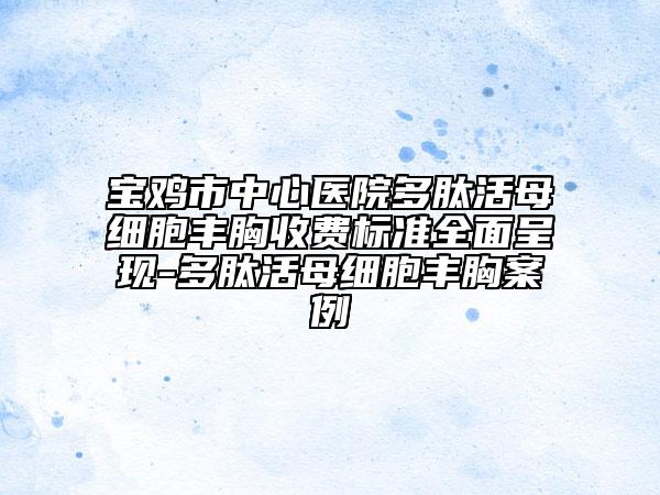 宝鸡市中心医院多肽活母细胞丰胸收费标准全面呈现-多肽活母细胞丰胸案例