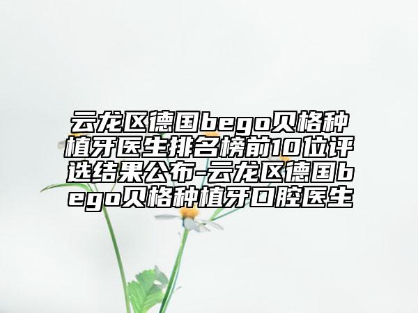 云龙区德国bego贝格种植牙医生排名榜前10位评选结果公布-云龙区德国bego贝格种植牙口腔医生