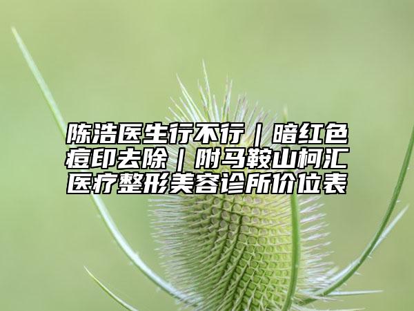 陈浩医生行不行｜暗红色痘印去除｜附马鞍山柯汇医疗整形美容诊所价位表