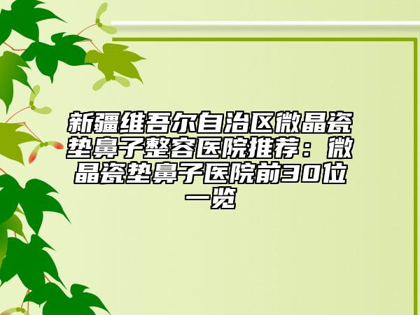 新疆维吾尔自治区微晶瓷垫鼻子整容医院推荐：微晶瓷垫鼻子医院前30位一览