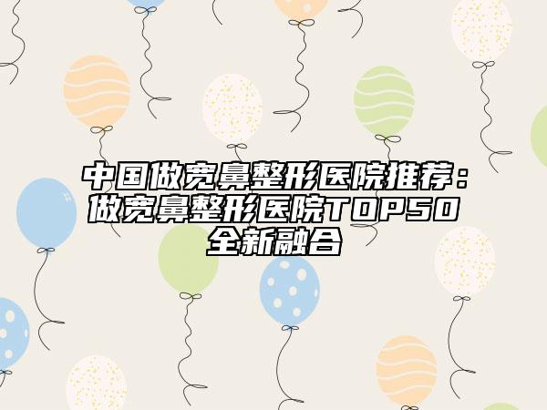 中国做宽鼻整形医院推荐：做宽鼻整形医院TOP50全新融合