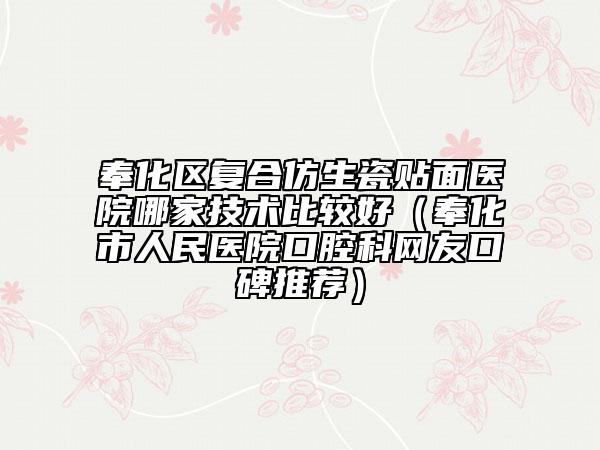 奉化区复合仿生瓷贴面医院哪家技术比较好（奉化市人民医院口腔科网友口碑推荐）