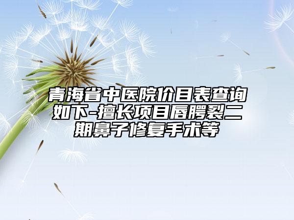 青海省中医院价目表查询如下-擅长项目唇腭裂二期鼻子修复手术等