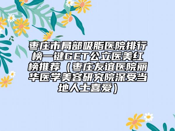 枣庄市局部吸脂医院排行榜一键GET公立医美红榜推荐（枣庄友谊医院丽华医学美容研究院深受当地人士喜爱）